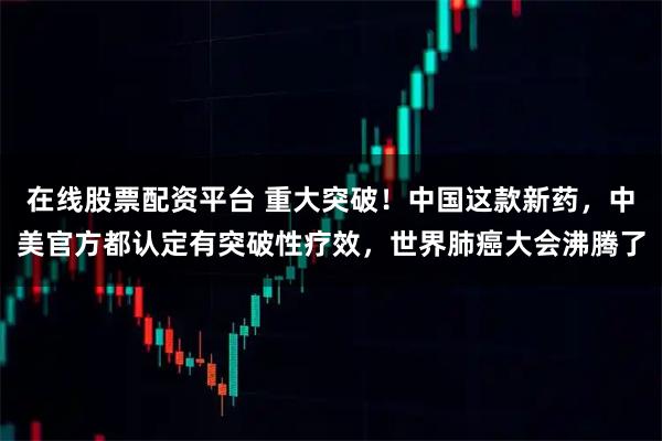 在线股票配资平台 重大突破！中国这款新药，中美官方都认定有突破性疗效，世界肺癌大会沸腾了