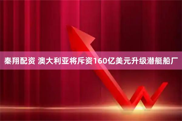秦翔配资 澳大利亚将斥资160亿美元升级潜艇船厂